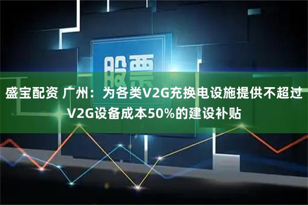 盛宝配资 广州：为各类V2G充换电设施提供不超过V2G设备成本50%的建设补贴