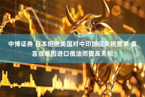 中博证券 日本拒绝美国对中印加征关税要求 直言很难因进口俄油而提高关税
