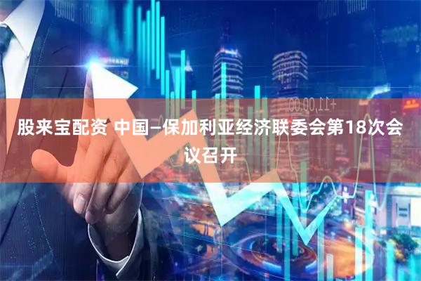 股来宝配资 中国—保加利亚经济联委会第18次会议召开