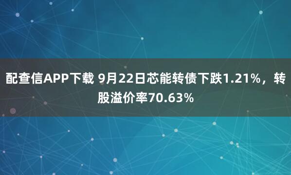 配查信APP下载 9月22日芯能转债下跌1.21%，转股溢价率70.63%
