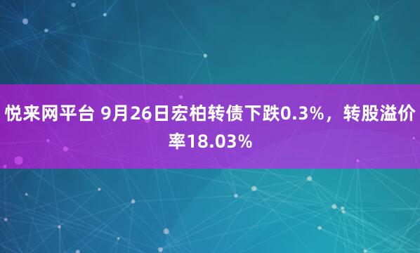 悦来网平台 9月26日宏柏转债下跌0.3%，转股溢价率18.03%
