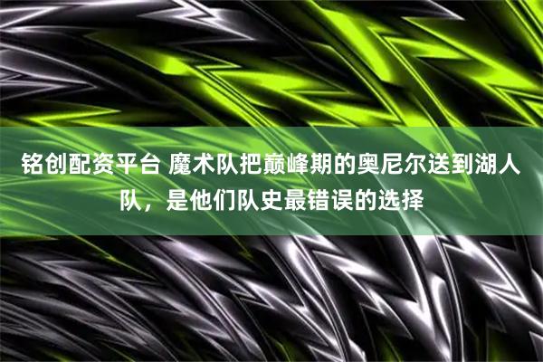 铭创配资平台 魔术队把巅峰期的奥尼尔送到湖人队，是他们队史最错误的选择