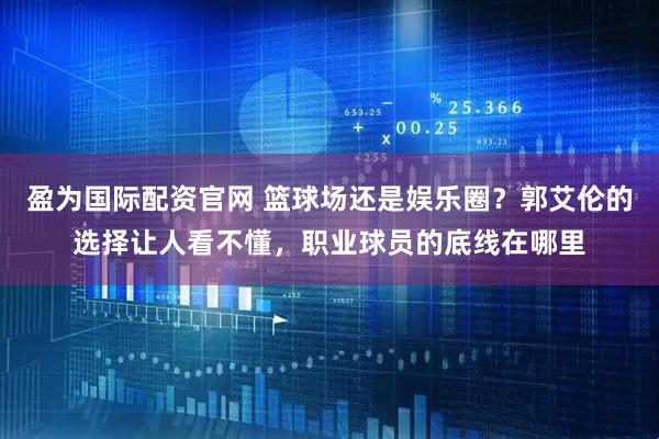 盈为国际配资官网 篮球场还是娱乐圈？郭艾伦的选择让人看不懂，职业球员的底线在哪里