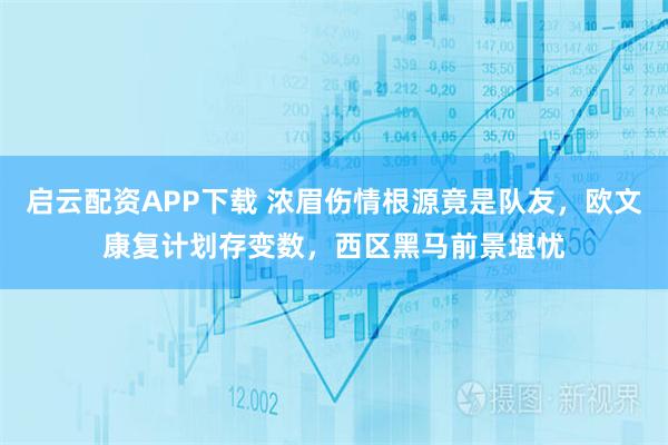 启云配资APP下载 浓眉伤情根源竟是队友，欧文康复计划存变数，西区黑马前景堪忧