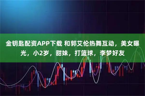 金钥匙配资APP下载 和郭艾伦热舞互动，美女曝光，小2岁，甜妹，打篮球，李梦好友