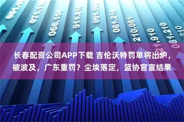 长春配资公司APP下载 吉伦沃特罚单将出炉，被波及，广东重罚？尘埃落定，篮协官宣结果
