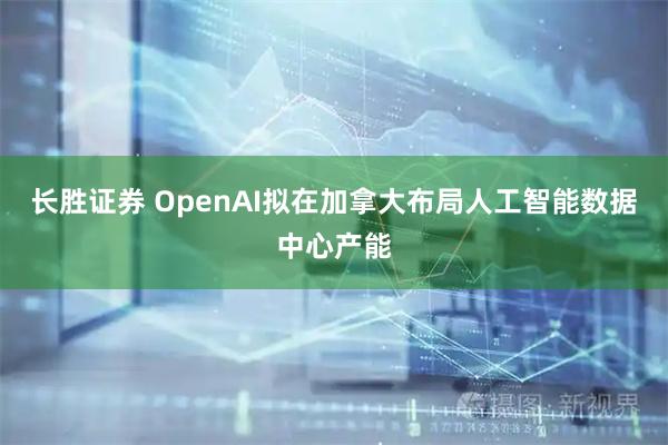 长胜证券 OpenAI拟在加拿大布局人工智能数据中心产能