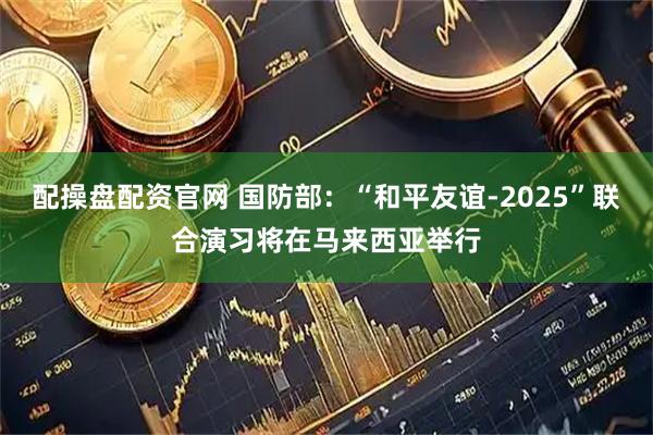 配操盘配资官网 国防部：“和平友谊-2025”联合演习将在马来西亚举行