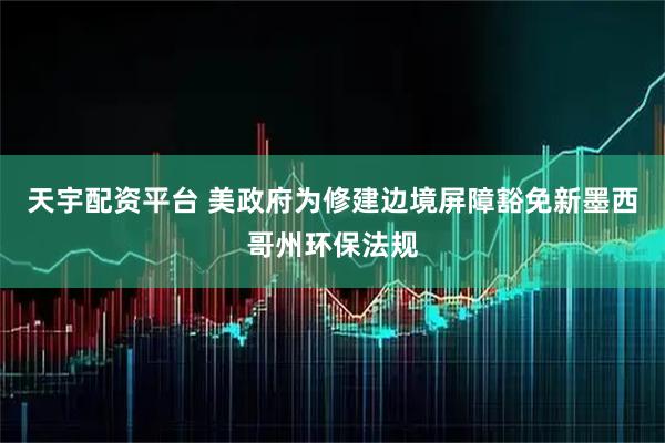 天宇配资平台 美政府为修建边境屏障豁免新墨西哥州环保法规