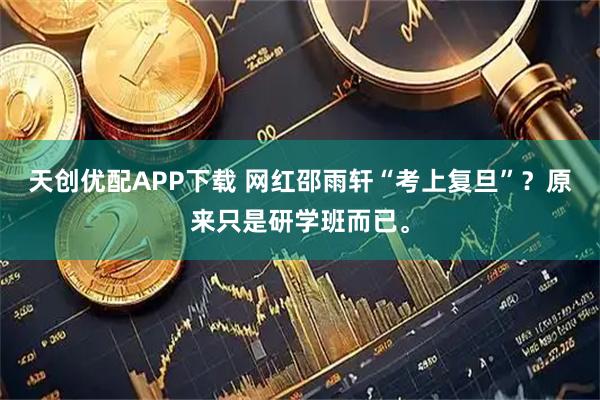 天创优配APP下载 网红邵雨轩“考上复旦”？原来只是研学班而已。