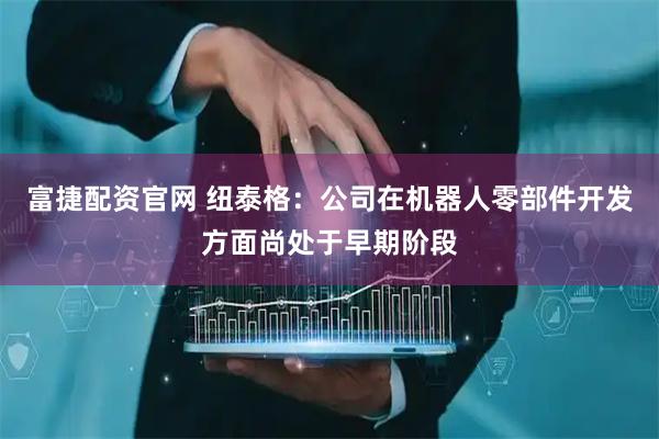 富捷配资官网 纽泰格：公司在机器人零部件开发方面尚处于早期阶段