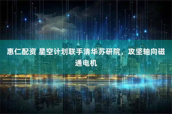 惠仁配资 星空计划联手清华苏研院，攻坚轴向磁通电机