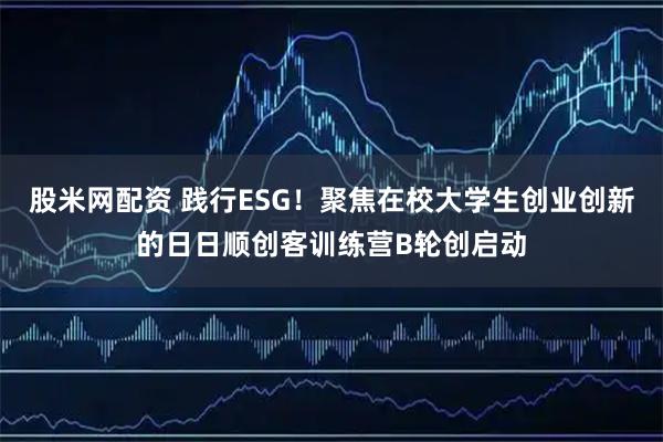 股米网配资 践行ESG！聚焦在校大学生创业创新的日日顺创客训练营B轮创启动