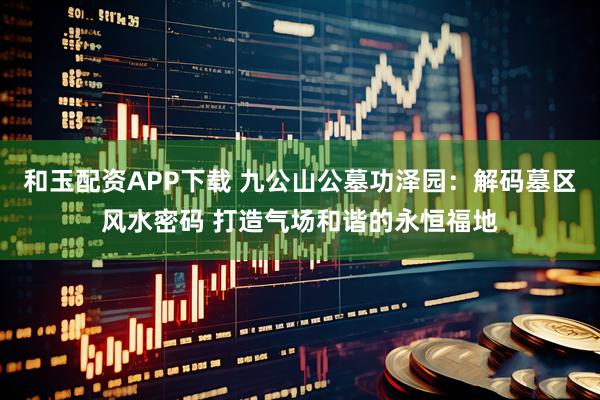 和玉配资APP下载 九公山公墓功泽园：解码墓区风水密码 打造气场和谐的永恒福地