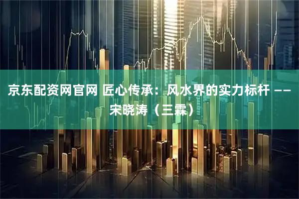 京东配资网官网 匠心传承：风水界的实力标杆 —— 宋晓涛（三霖）