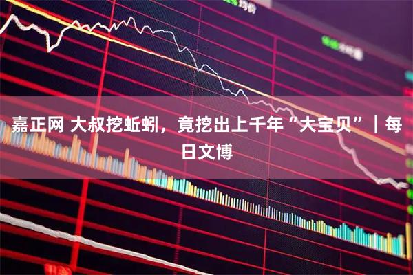 嘉正网 大叔挖蚯蚓，竟挖出上千年“大宝贝”｜每日文博