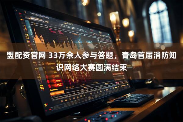 盟配资官网 33万余人参与答题，青岛首届消防知识网络大赛圆满结束