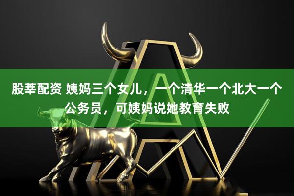 股莘配资 姨妈三个女儿，一个清华一个北大一个公务员，可姨妈说她教育失败