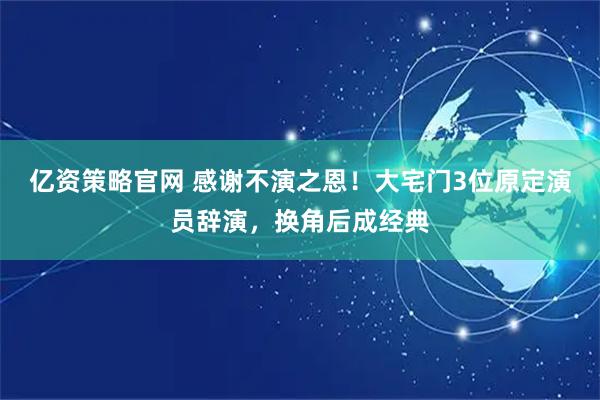亿资策略官网 感谢不演之恩！大宅门3位原定演员辞演，换角后成经典