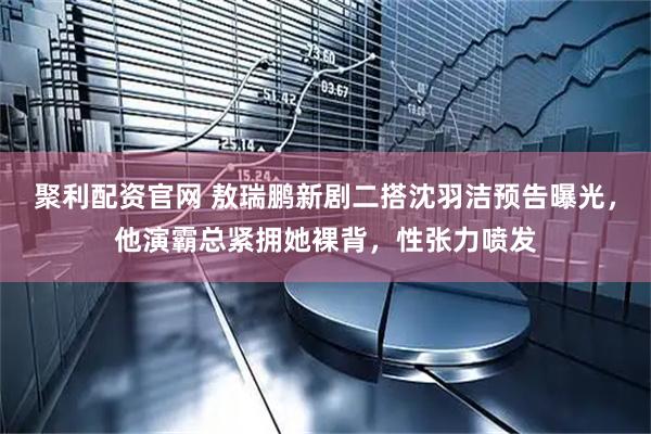聚利配资官网 敖瑞鹏新剧二搭沈羽洁预告曝光，他演霸总紧拥她裸背，性张力喷发