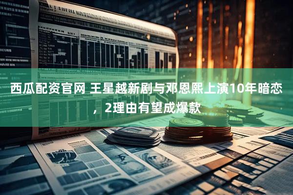西瓜配资官网 王星越新剧与邓恩熙上演10年暗恋，2理由有望成爆款