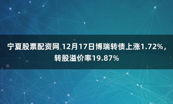 宁夏股票配资网 12月17日博瑞转债上涨1.72%，转股溢价率19.87%