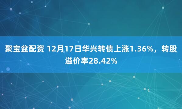 聚宝盆配资 12月17日华兴转债上涨1.36%，转股溢价率28.42%
