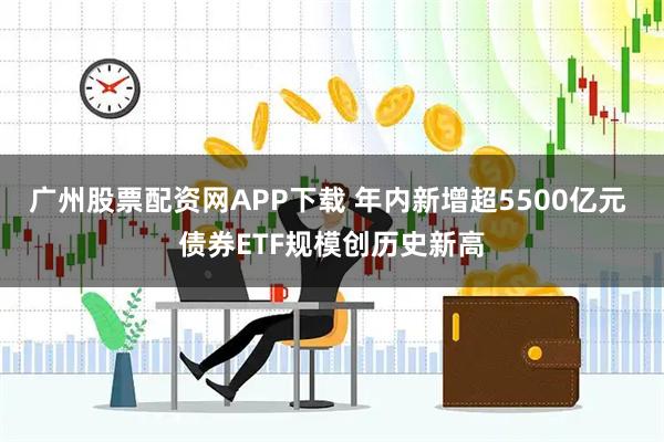广州股票配资网APP下载 年内新增超5500亿元 债券ETF规模创历史新高