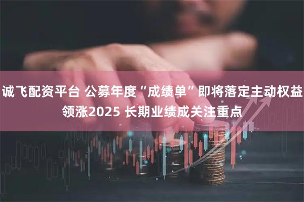 诚飞配资平台 公募年度“成绩单”即将落定主动权益领涨2025 长期业绩成关注重点