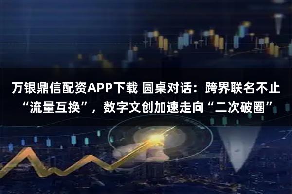万银鼎信配资APP下载 圆桌对话：跨界联名不止“流量互换”，数字文创加速走向“二次破圈”