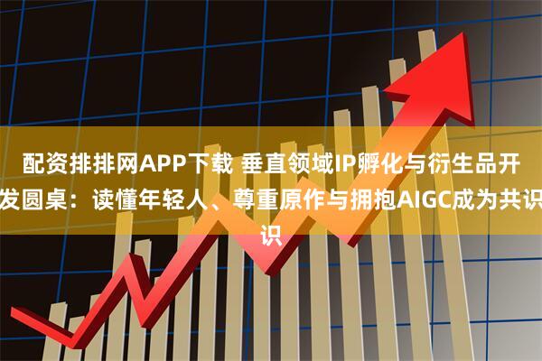 配资排排网APP下载 垂直领域IP孵化与衍生品开发圆桌：读懂年轻人、尊重原作与拥抱AIGC成为共识