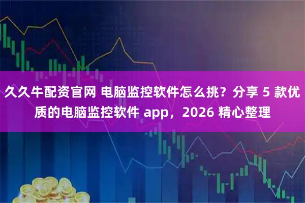 久久牛配资官网 电脑监控软件怎么挑？分享 5 款优质的电脑监控软件 app，2026 精心整理