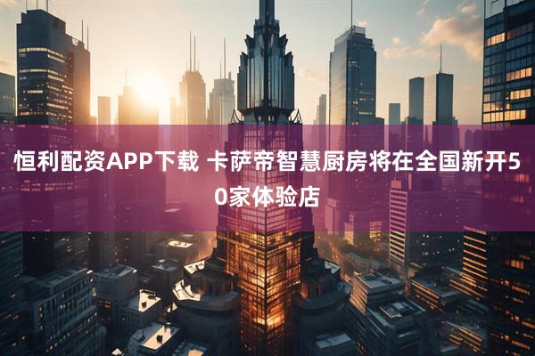 恒利配资APP下载 卡萨帝智慧厨房将在全国新开50家体验店