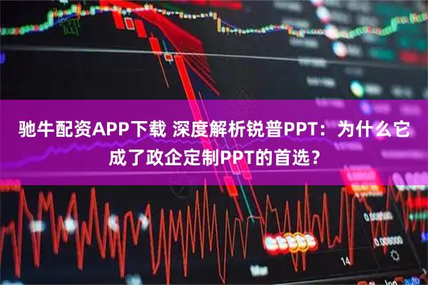 驰牛配资APP下载 深度解析锐普PPT：为什么它成了政企定制PPT的首选？