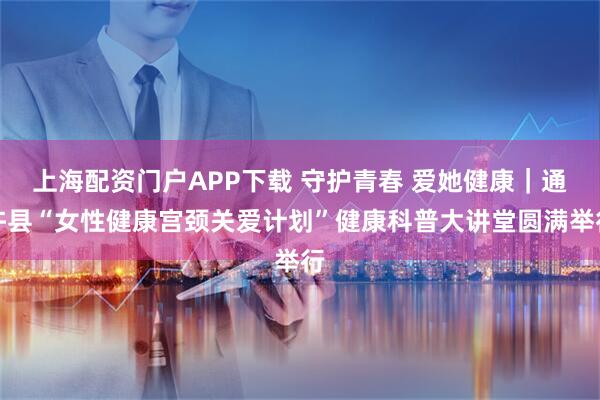上海配资门户APP下载 守护青春 爱她健康｜通许县“女性健康宫颈关爱计划”健康科普大讲堂圆满举行