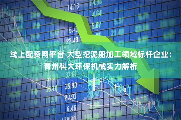 线上配资网平台 大型挖泥船加工领域标杆企业：青州科大环保机械实力解析