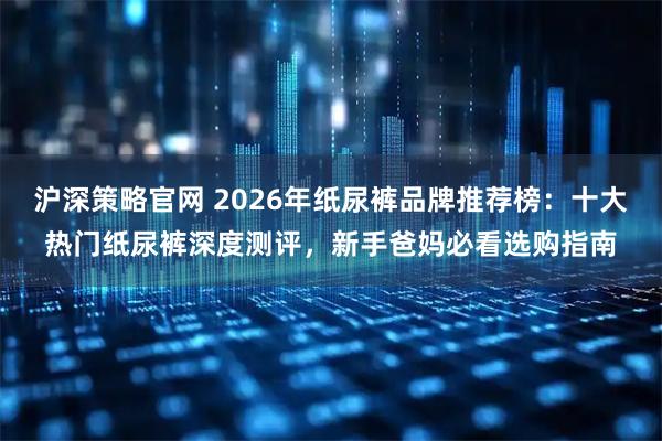 沪深策略官网 2026年纸尿裤品牌推荐榜：十大热门纸尿裤深度测评，新手爸妈必看选购指南