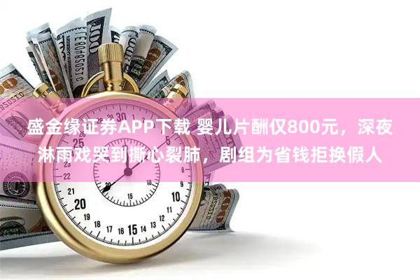 盛金缘证券APP下载 婴儿片酬仅800元，深夜淋雨戏哭到撕心裂肺，剧组为省钱拒换假人