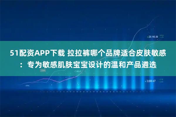 51配资APP下载 拉拉裤哪个品牌适合皮肤敏感：专为敏感肌肤宝宝设计的温和产品遴选