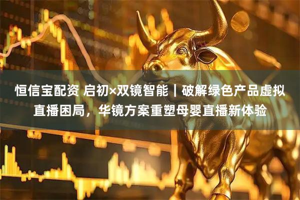 恒信宝配资 启初×双镜智能｜破解绿色产品虚拟直播困局，华镜方案重塑母婴直播新体验