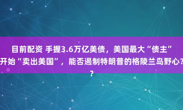 目前配资 手握3.6万亿美债，美国最大“债主”开始“卖出美国”，能否遏制特朗普的格陵兰岛野心？