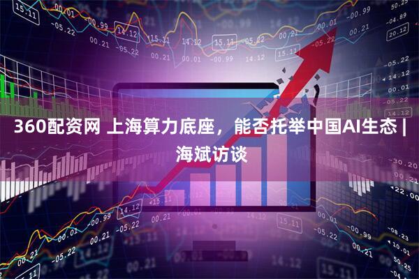 360配资网 上海算力底座，能否托举中国AI生态 | 海斌访谈