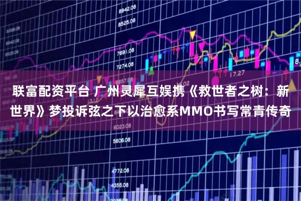 联富配资平台 广州灵犀互娱携《救世者之树：新世界》梦投诉弦之下以治愈系MMO书写常青传奇