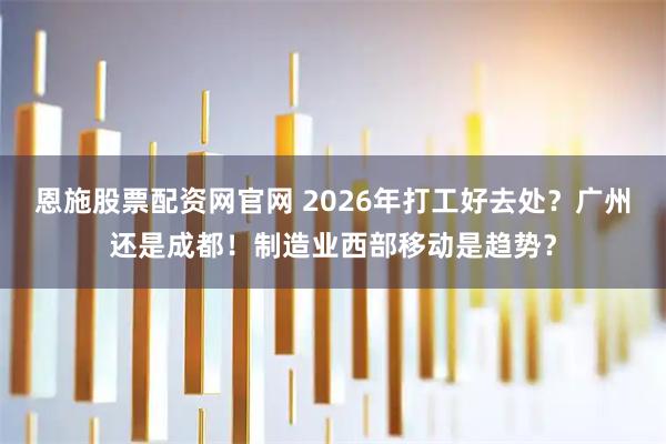恩施股票配资网官网 2026年打工好去处？广州还是成都！制造业西部移动是趋势？