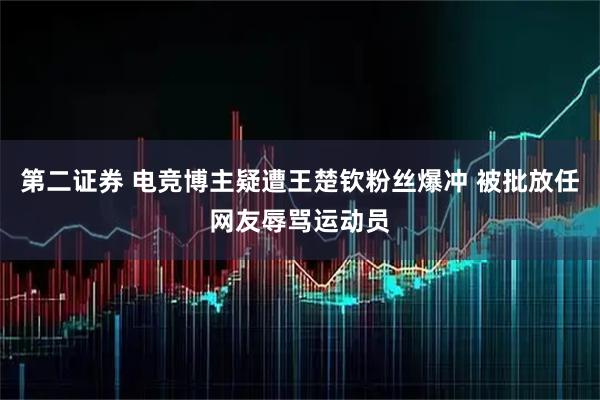 第二证券 电竞博主疑遭王楚钦粉丝爆冲 被批放任网友辱骂运动员