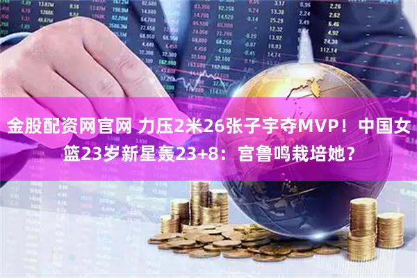金股配资网官网 力压2米26张子宇夺MVP！中国女篮23岁新星轰23+8：宫鲁鸣栽培她？