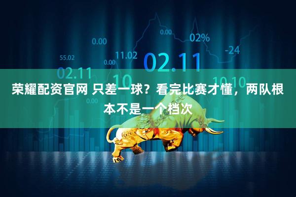 荣耀配资官网 只差一球？看完比赛才懂，两队根本不是一个档次