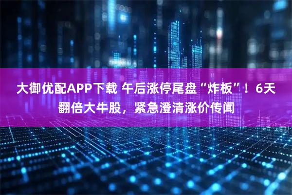 大御优配APP下载 午后涨停尾盘“炸板”！6天翻倍大牛股，紧急澄清涨价传闻