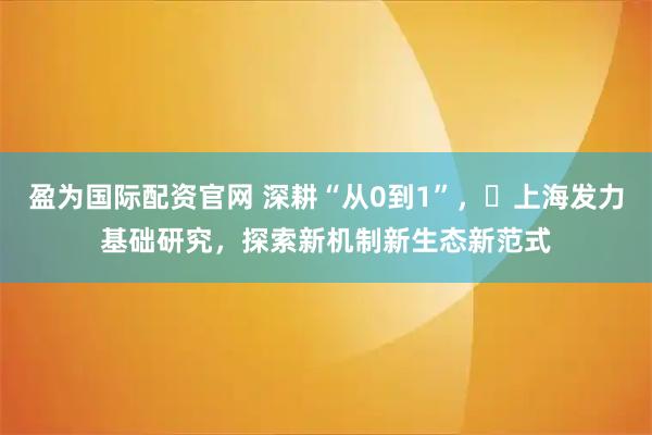 盈为国际配资官网 深耕“从0到1”，​上海发力基础研究，探索新机制新生态新范式