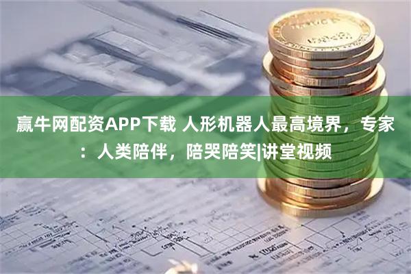 赢牛网配资APP下载 人形机器人最高境界，专家：人类陪伴，陪哭陪笑|讲堂视频